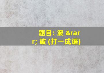 题目: 波 → 破 (打一成语)